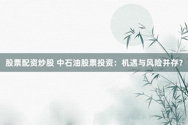 股票配资炒股 中石油股票投资：机遇与风险并存？