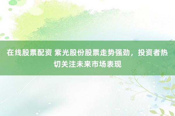 在线股票配资 紫光股份股票走势强劲，投资者热切关注未来市场表现