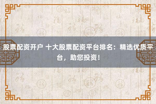 股票配资开户 十大股票配资平台排名：精选优质平台，助您投资！