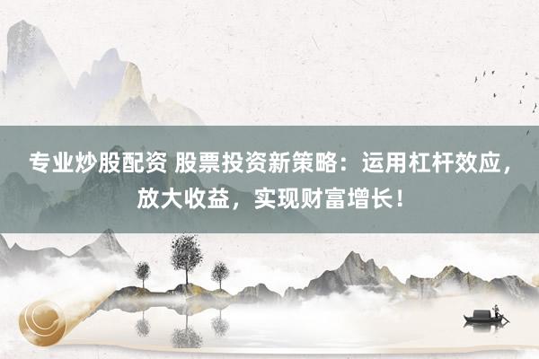 专业炒股配资 股票投资新策略：运用杠杆效应，放大收益，实现财富增长！