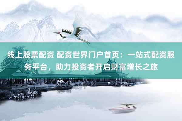 线上股票配资 配资世界门户首页：一站式配资服务平台，助力投资者开启财富增长之旅