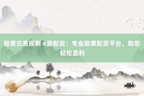 股票交易规则 e路配资：专业股票配资平台，助您轻松盈利