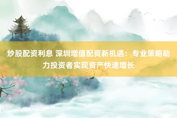 炒股配资利息 深圳增值配资新机遇：专业策略助力投资者实现资产快速增长