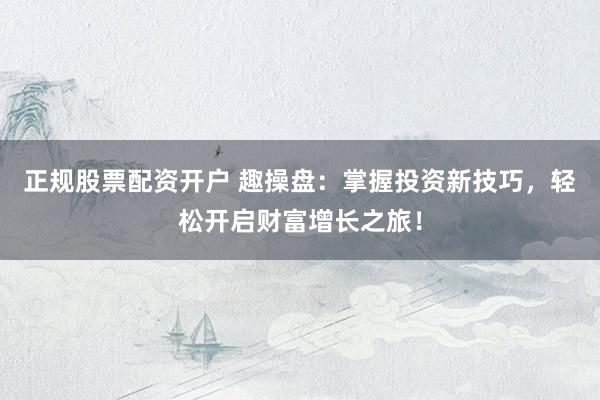 正规股票配资开户 趣操盘：掌握投资新技巧，轻松开启财富增长之旅！