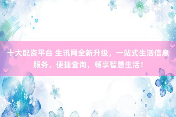 十大配资平台 生讯网全新升级，一站式生活信息服务，便捷查询，畅享智慧生活！