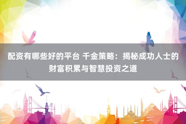 配资有哪些好的平台 千金策略：揭秘成功人士的财富积累与智慧投资之道