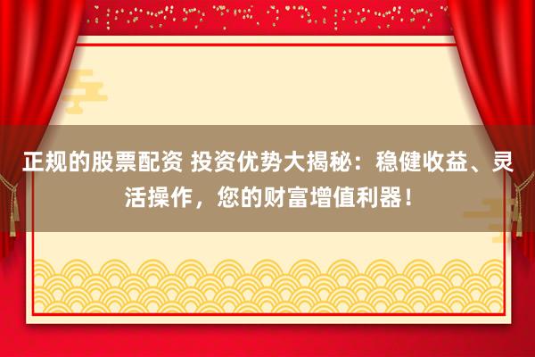正规的股票配资 投资优势大揭秘：稳健收益、灵活操作，您的财富增值利器！