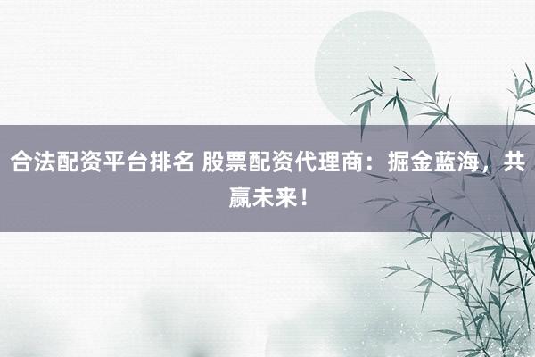 合法配资平台排名 股票配资代理商：掘金蓝海，共赢未来！