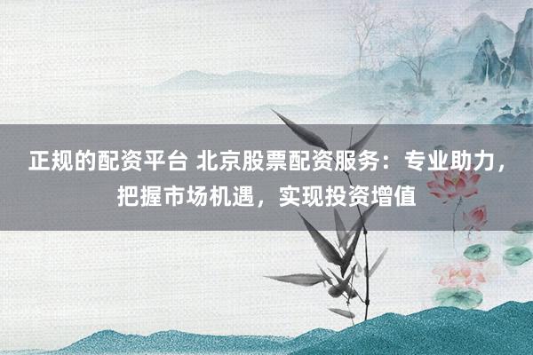 正规的配资平台 北京股票配资服务：专业助力，把握市场机遇，实现投资增值