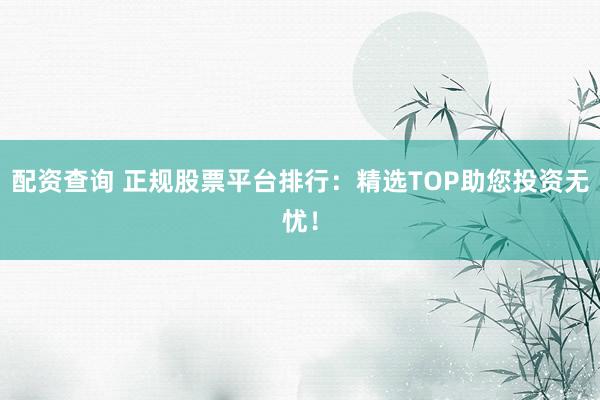 配资查询 正规股票平台排行：精选TOP助您投资无忧！