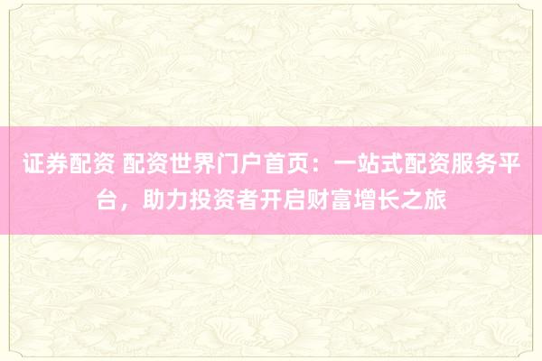 证券配资 配资世界门户首页：一站式配资服务平台，助力投资者开启财富增长之旅