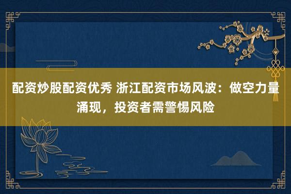配资炒股配资优秀 浙江配资市场风波：做空力量涌现，投资者需警惕风险