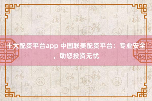十大配资平台app 中国联美配资平台：专业安全，助您投资无忧