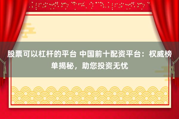 股票可以杠杆的平台 中国前十配资平台：权威榜单揭秘，助您投资无忧