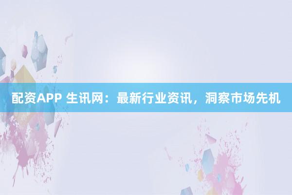 配资APP 生讯网：最新行业资讯，洞察市场先机