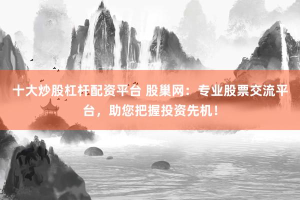 十大炒股杠杆配资平台 股巢网：专业股票交流平台，助您把握投资先机！