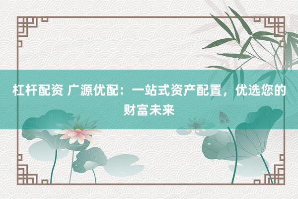 杠杆配资 广源优配：一站式资产配置，优选您的财富未来