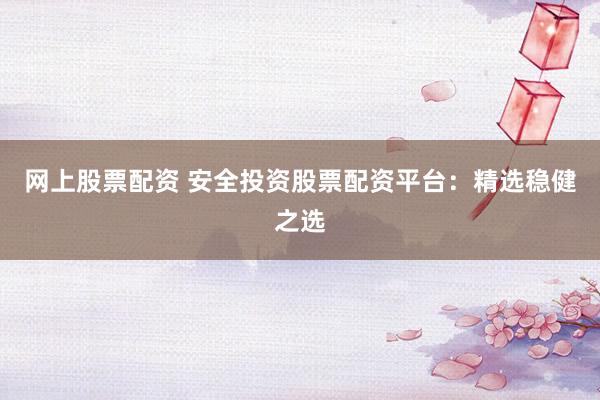 网上股票配资 安全投资股票配资平台：精选稳健之选