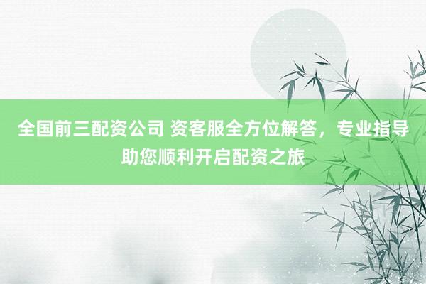 全国前三配资公司 资客服全方位解答，专业指导助您顺利开启配资之旅