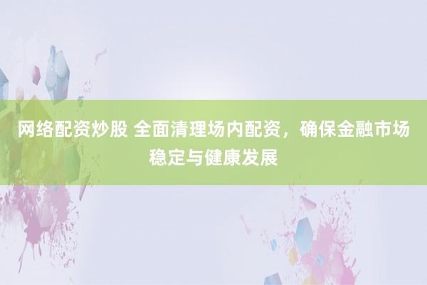 网络配资炒股 全面清理场内配资，确保金融市场稳定与健康发展