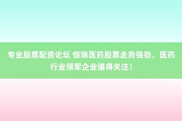 专业股票配资论坛 恒瑞医药股票走势强劲，医药行业领军企业值得关注！