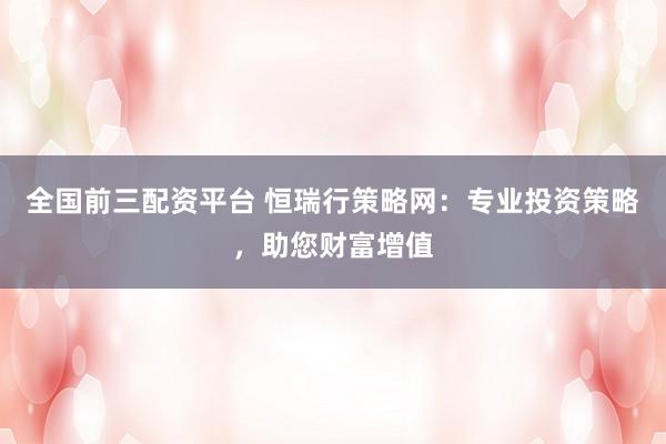 全国前三配资平台 恒瑞行策略网：专业投资策略，助您财富增值