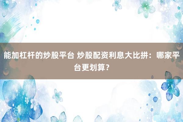 能加杠杆的炒股平台 炒股配资利息大比拼：哪家平台更划算？