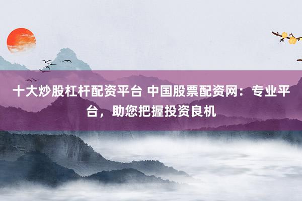 十大炒股杠杆配资平台 中国股票配资网：专业平台，助您把握投资良机
