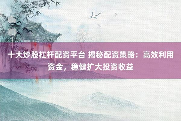 十大炒股杠杆配资平台 揭秘配资策略：高效利用资金，稳健扩大投资收益