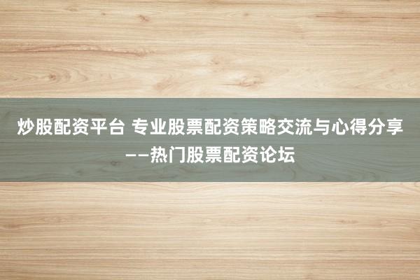 炒股配资平台 专业股票配资策略交流与心得分享——热门股票配资论坛