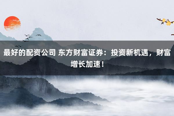 最好的配资公司 东方财富证券：投资新机遇，财富增长加速！