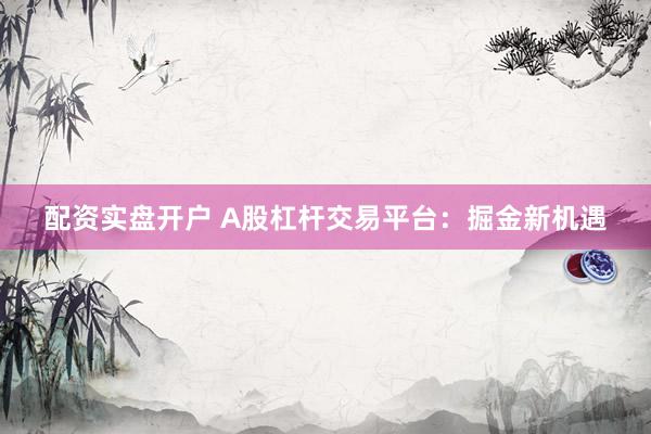 配资实盘开户 A股杠杆交易平台：掘金新机遇