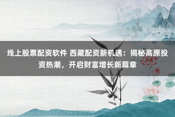 线上股票配资软件 西藏配资新机遇：揭秘高原投资热潮，开启财富增长新篇章