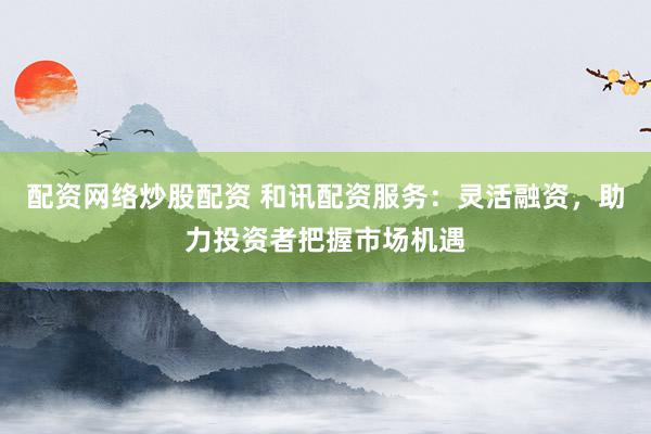 配资网络炒股配资 和讯配资服务：灵活融资，助力投资者把握市场机遇