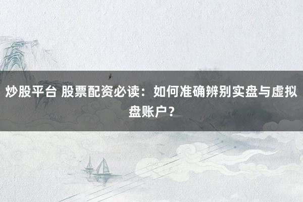 炒股平台 股票配资必读：如何准确辨别实盘与虚拟盘账户？