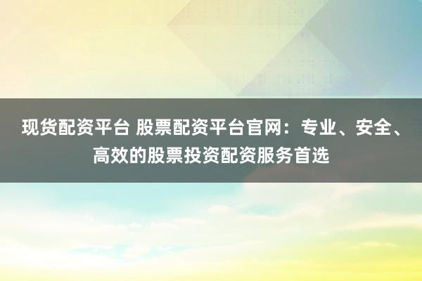 现货配资平台 股票配资平台官网：专业、安全、高效的股票投资配资服务首选