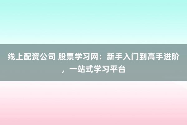线上配资公司 股票学习网：新手入门到高手进阶，一站式学习平台