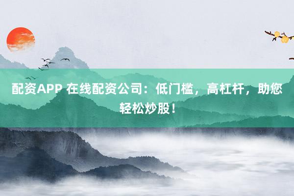 配资APP 在线配资公司：低门槛，高杠杆，助您轻松炒股！
