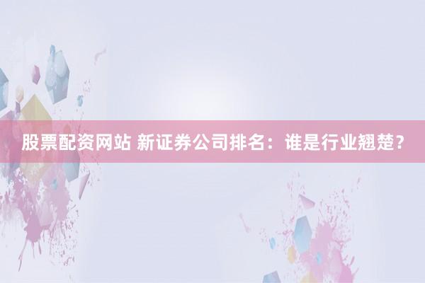 股票配资网站 新证券公司排名：谁是行业翘楚？