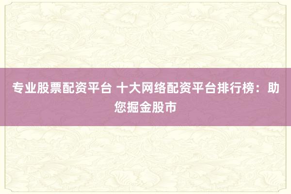 专业股票配资平台 十大网络配资平台排行榜：助您掘金股市