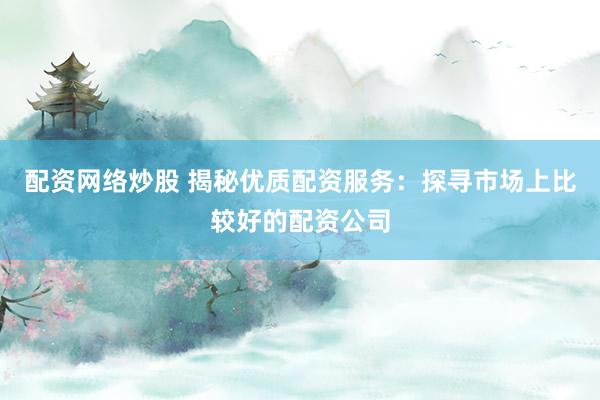 配资网络炒股 揭秘优质配资服务：探寻市场上比较好的配资公司