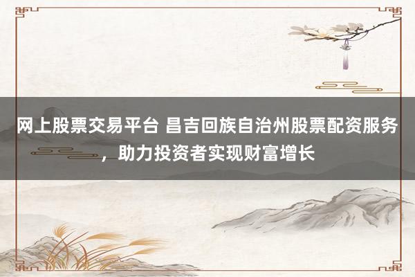 网上股票交易平台 昌吉回族自治州股票配资服务，助力投资者实现财富增长