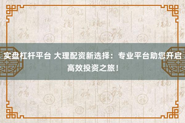 实盘杠杆平台 大理配资新选择：专业平台助您开启高效投资之旅！