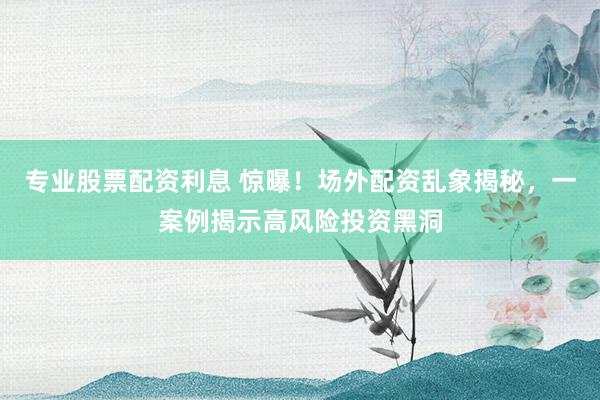 专业股票配资利息 惊曝！场外配资乱象揭秘，一案例揭示高风险投资黑洞