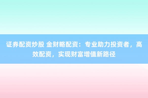 证券配资炒股 金财略配资：专业助力投资者，高效配资，实现财富增值新路径