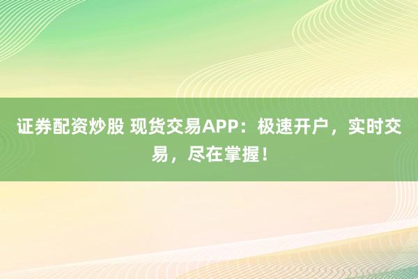 证券配资炒股 现货交易APP：极速开户，实时交易，尽在掌握！