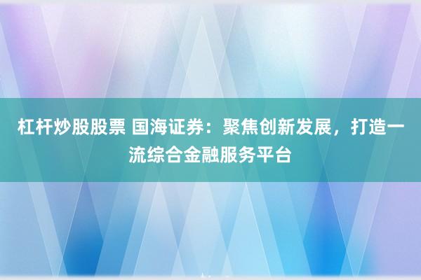 杠杆炒股股票 国海证券：聚焦创新发展，打造一流综合金融服务平台