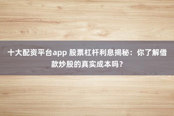 十大配资平台app 股票杠杆利息揭秘：你了解借款炒股的真实成本吗？