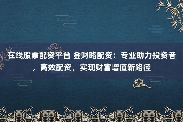 在线股票配资平台 金财略配资：专业助力投资者，高效配资，实现财富增值新路径