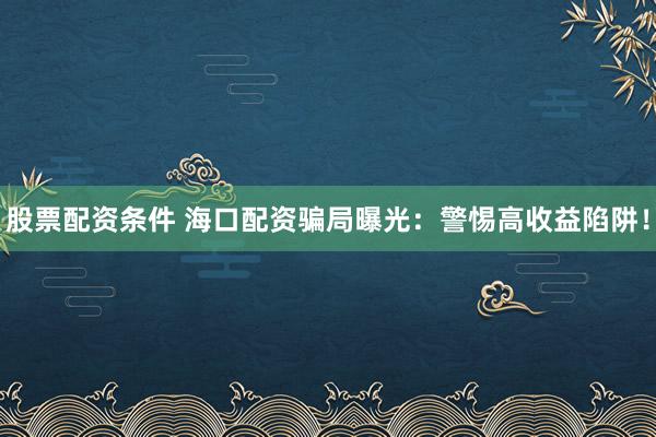 股票配资条件 海口配资骗局曝光：警惕高收益陷阱！